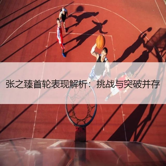 张之臻首轮表现解析：挑战与突破并存